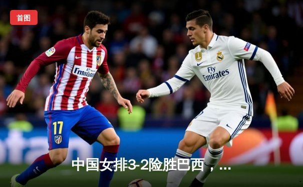 中国女排3-2险胜巴西，世联赛总决赛惊险晋级