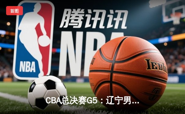 CBA总决赛G5：辽宁男篮加时险胜广东，卫冕冠军夺赛点