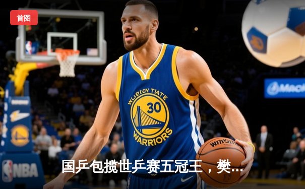 国乒包揽世乒赛五冠王，樊振东孙颖莎加冕单打桂冠