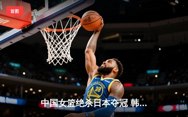 中国女篮绝杀日本夺冠 韩旭23分12篮板荣膺MVP